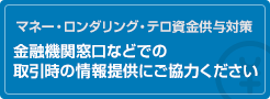 マネー・ロンダリング・テロ資金供与対策 金融機関窓口などでの取引時の情報提供にご協力ください