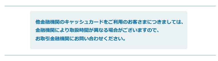 他金融機関のキャッシュカードをご利用のお客さまにつきましては、金融機関により取扱時間が異なる場合がございますので、お取引金融機関にお問い合わせください。