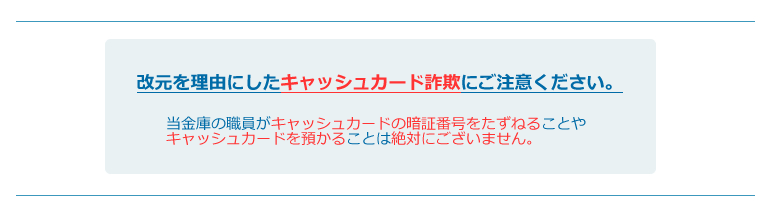 改元を理由にしたキャッシュカード詐欺にご注意ください。当金庫の職員がキャッシュカードの暗証番号をたずねることやキャッシュカードを預かることは絶対にございません。