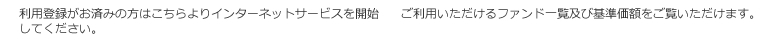 利用登録がお済みの方はこちらよりインターネットサービスを開始してください。ご利用いただけるファンド一覧及び基準価額をご覧いただけます。